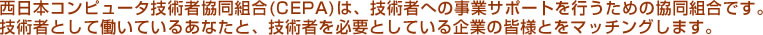 西日本コンピュータ技術者協同組合(CEPA)は、技術者への事業サポートを行うための協同組合です。技術者として働いているあなたと、技術者を必要としている企業の皆様とをマッチングします。